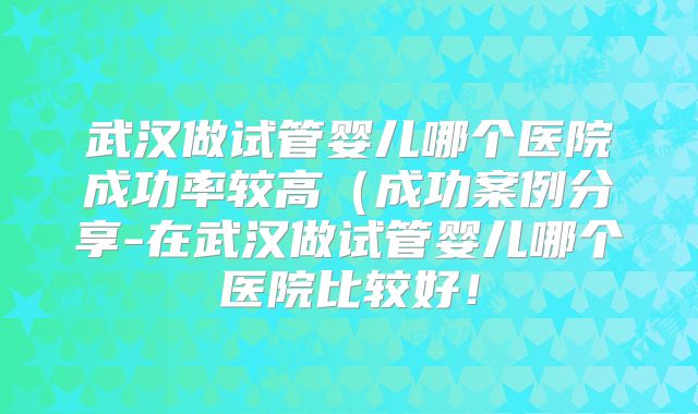 武汉做试管婴儿哪个医院成功率较高（成功案例分享-在武汉做试管婴儿哪个医院比较好！