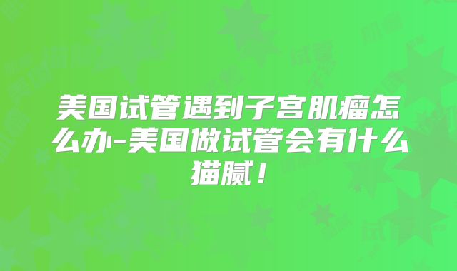 美国试管遇到子宫肌瘤怎么办-美国做试管会有什么猫腻！