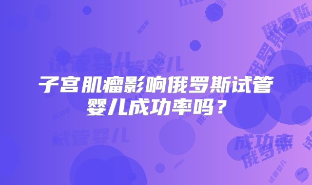子宫肌瘤影响俄罗斯试管婴儿成功率吗？