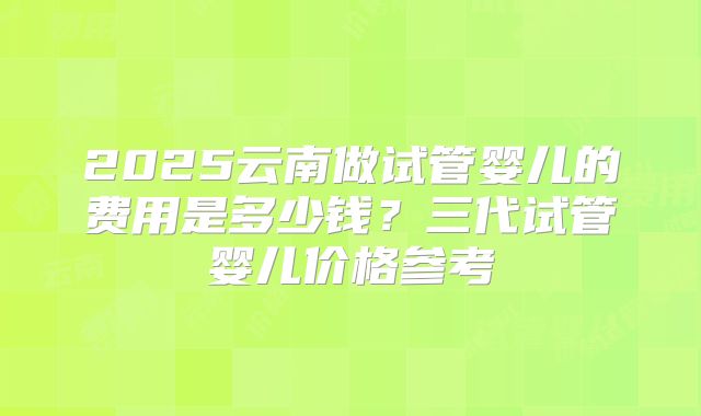 2025云南做试管婴儿的费用是多少钱?三代试管婴儿价格参考