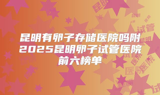 昆明有卵子存储医院吗附2025昆明卵子试管医院前六榜单