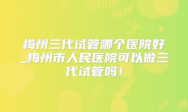 梅州三代试管哪个医院好_梅州市人民医院可以做三代试管吗！