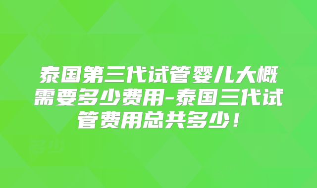泰国第三代试管婴儿大概需要多少费用-泰国三代试管费用总共多少！