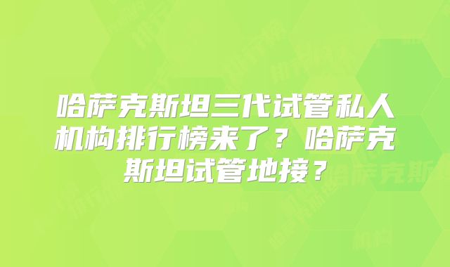 哈萨克斯坦三代试管私人机构排行榜来了？哈萨克斯坦试管地接？