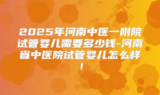 2025年河南中医一附院试管婴儿需要多少钱-河南省中医院试管婴儿怎么样！