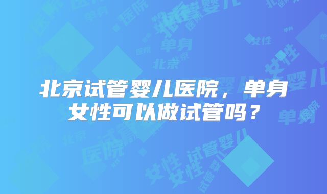 北京试管婴儿医院，单身女性可以做试管吗？
