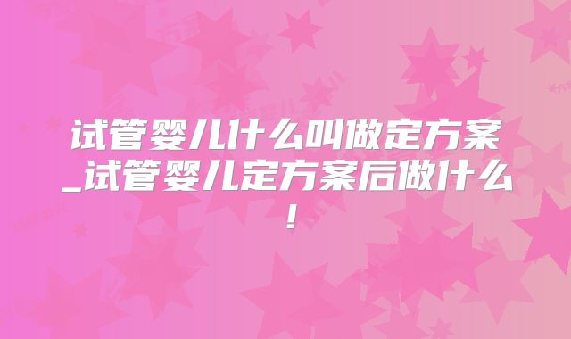 试管婴儿什么叫做定方案_试管婴儿定方案后做什么！