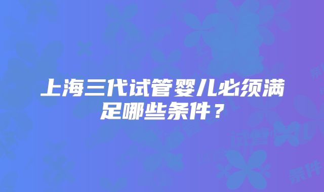 上海三代试管婴儿必须满足哪些条件？