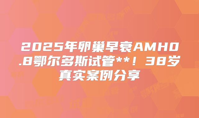 2025年卵巢早衰AMH0.8鄂尔多斯试管**！38岁真实案例分享