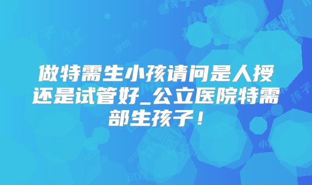 做特需生小孩请问是人授还是试管好_公立医院特需部生孩子！