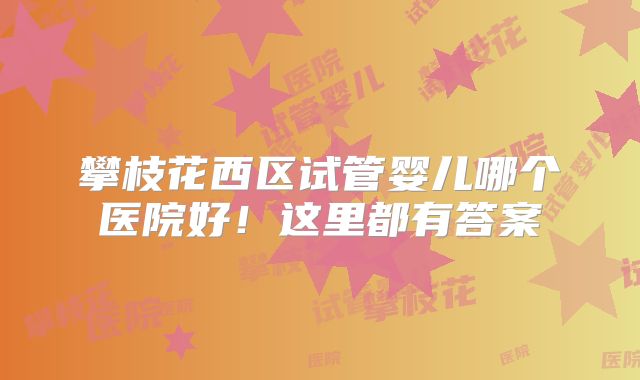 攀枝花西区试管婴儿哪个医院好！这里都有答案