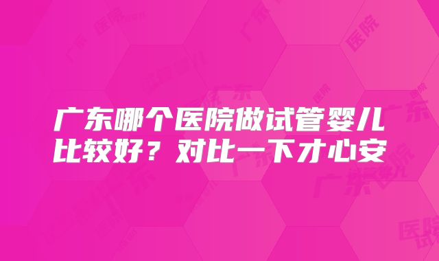 广东哪个医院做试管婴儿比较好？对比一下才心安