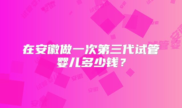 在安徽做一次第三代试管婴儿多少钱？