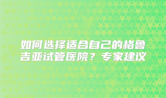 如何选择适合自己的格鲁吉亚试管医院？专家建议
