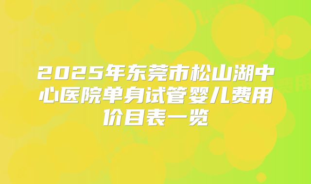 2025年东莞市松山湖中心医院单身试管婴儿费用价目表一览