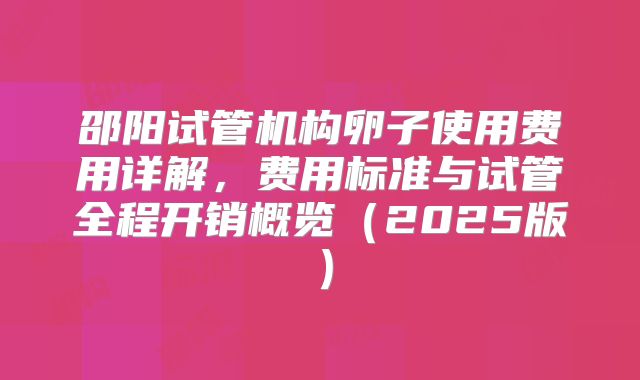 邵阳试管机构卵子使用费用详解，费用标准与试管全程开销概览（2025版）
