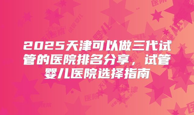 2025天津可以做三代试管的医院排名分享，试管婴儿医院选择指南