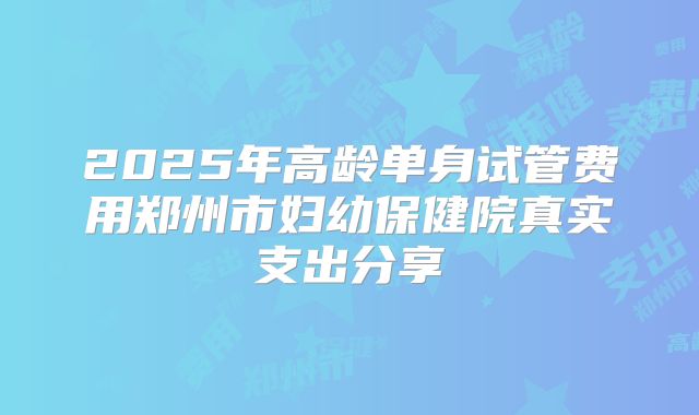 2025年高龄单身试管费用郑州市妇幼保健院真实支出分享