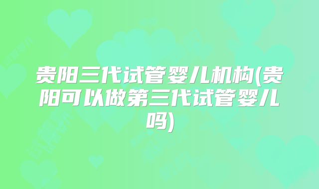 贵阳三代试管婴儿机构(贵阳可以做第三代试管婴儿吗)