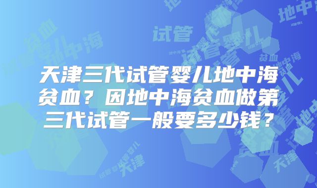 天津三代试管婴儿地中海贫血？因地中海贫血做第三代试管一般要多少钱？