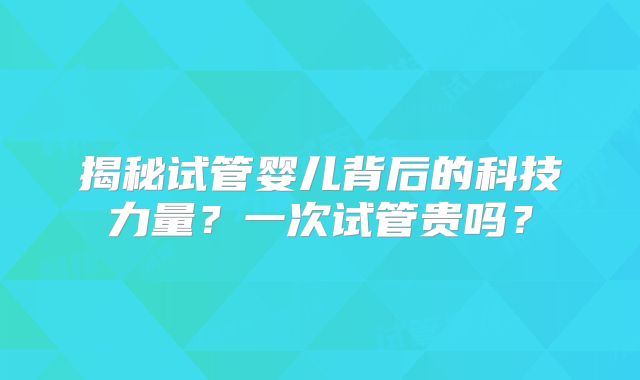 揭秘试管婴儿背后的科技力量？一次试管贵吗？