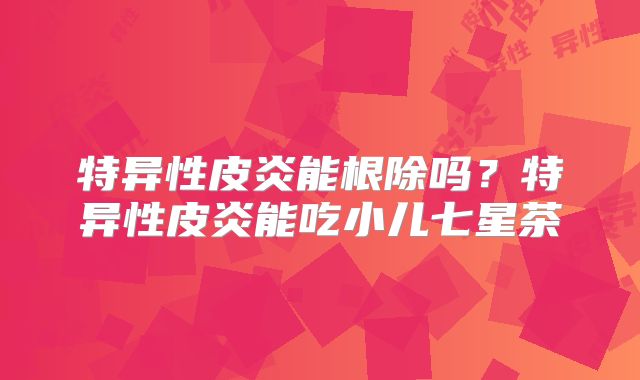 特异性皮炎能根除吗？特异性皮炎能吃小儿七星茶
