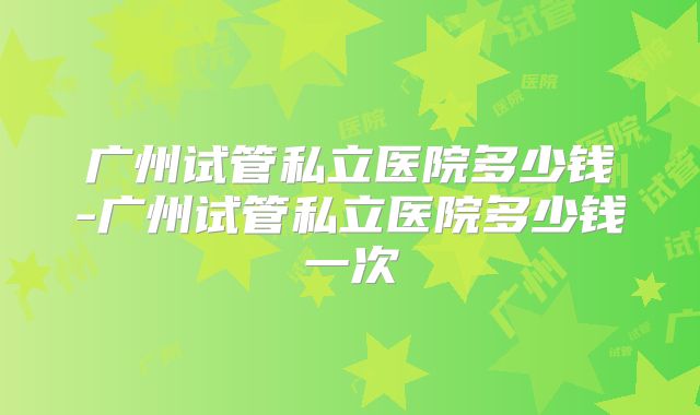 广州试管私立医院多少钱-广州试管私立医院多少钱一次