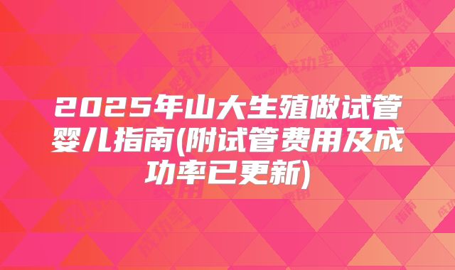 2025年山大生殖做试管婴儿指南(附试管费用及成功率已更新)