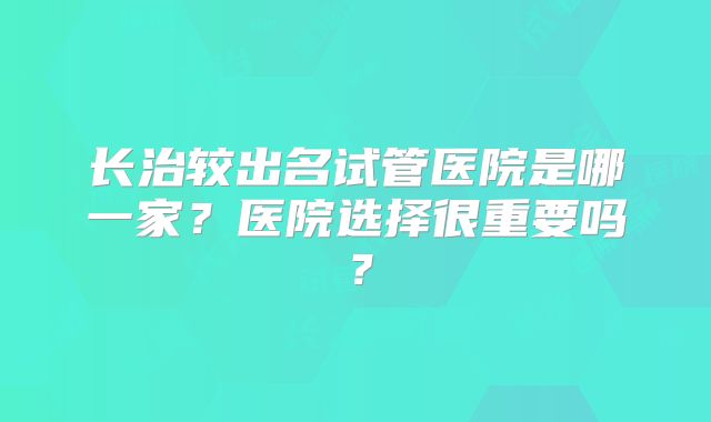 长治较出名试管医院是哪一家?医院选择很重要吗?