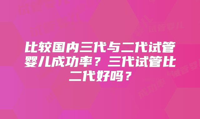 比较国内三代与二代试管婴儿成功率？三代试管比二代好吗？