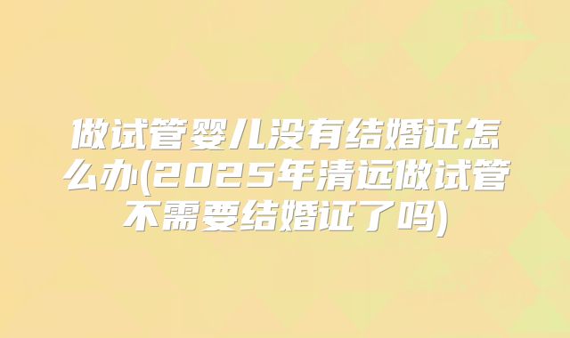 做试管婴儿没有结婚证怎么办(2025年清远做试管不需要结婚证了吗)