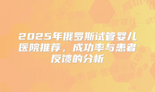 2025年俄罗斯试管婴儿医院推荐，成功率与患者反馈的分析