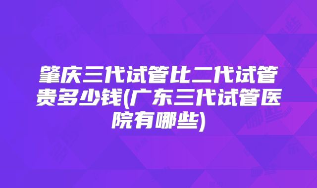 肇庆三代试管比二代试管贵多少钱(广东三代试管医院有哪些)