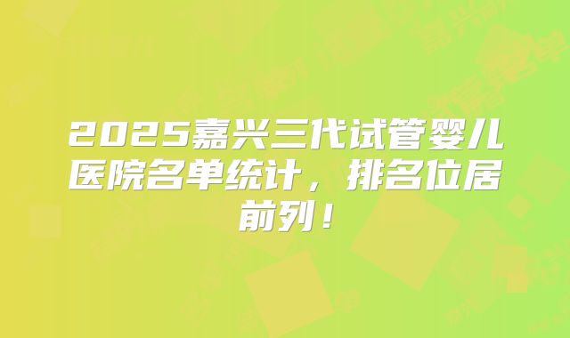2025嘉兴三代试管婴儿医院名单统计，排名位居前列！
