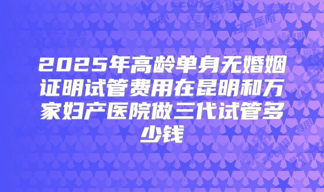 2025年高龄单身无婚姻证明试管费用在昆明和万家妇产医院做三代试管多少钱