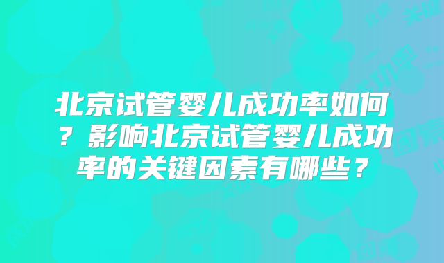 北京试管婴儿成功率如何？影响北京试管婴儿成功率的关键因素有哪些？