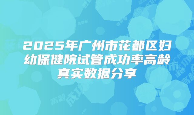 2025年广州市花都区妇幼保健院试管成功率高龄真实数据分享