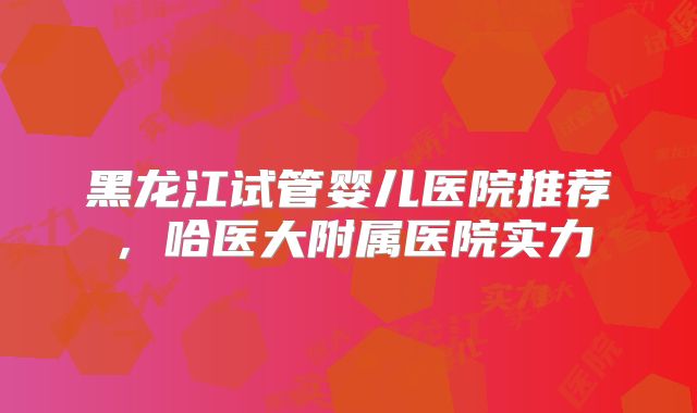 黑龙江试管婴儿医院推荐，哈医大附属医院实力