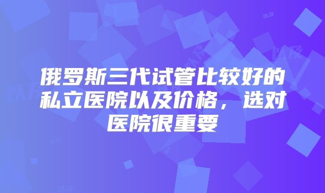 俄罗斯三代试管比较好的私立医院以及价格，选对医院很重要