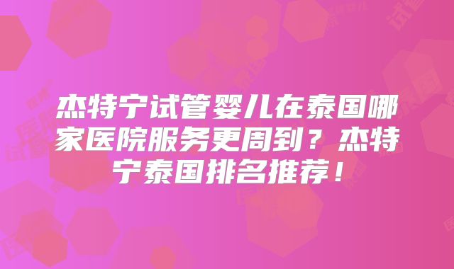 杰特宁试管婴儿在泰国哪家医院服务更周到？杰特宁泰国排名推荐！