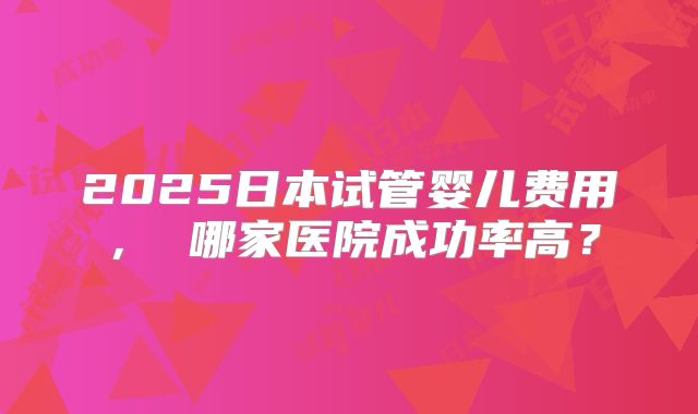 2025日本试管婴儿费用， 哪家医院成功率高？
