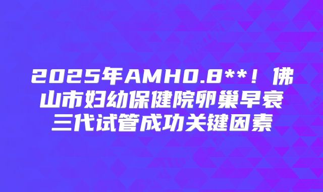 2025年AMH0.8**！佛山市妇幼保健院卵巢早衰三代试管成功关键因素