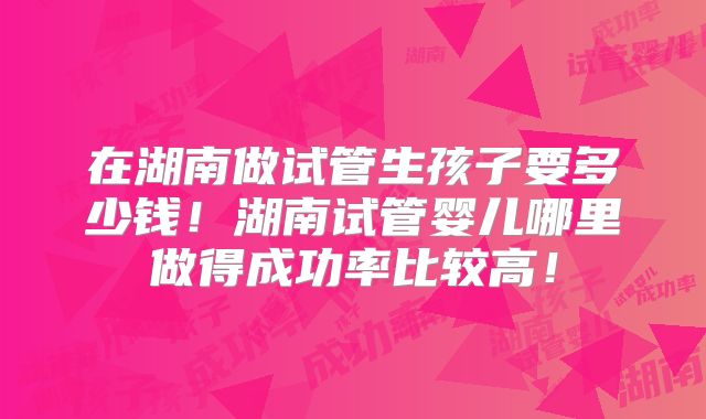 在湖南做试管生孩子要多少钱！湖南试管婴儿哪里做得成功率比较高！
