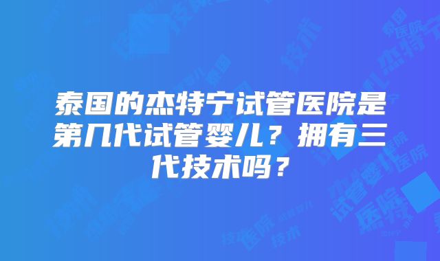 泰国的杰特宁试管医院是第几代试管婴儿？拥有三代技术吗？