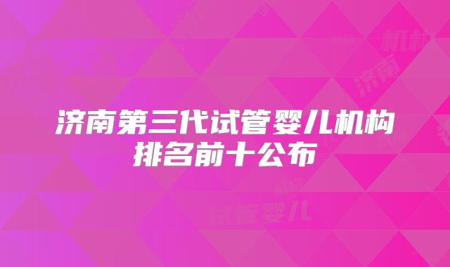 济南第三代试管婴儿机构排名前十公布
