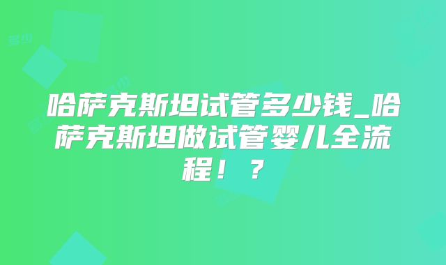 哈萨克斯坦试管多少钱_哈萨克斯坦做试管婴儿全流程！？