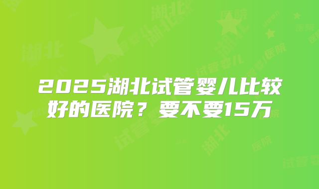 2025湖北试管婴儿比较好的医院?要不要15万