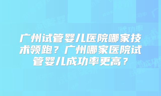 广州试管婴儿医院哪家技术领跑？广州哪家医院试管婴儿成功率更高？