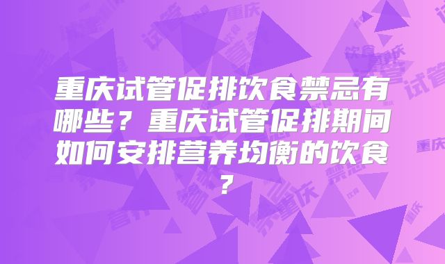 重庆试管促排饮食禁忌有哪些?重庆试管促排期间如何安排营养均衡的饮食?