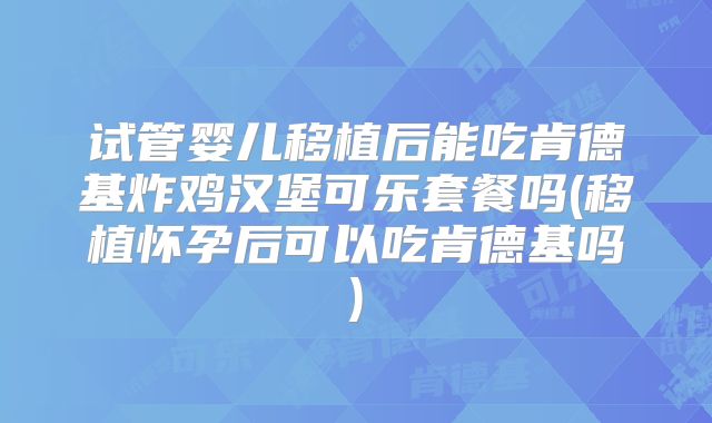 试管婴儿移植后能吃肯德基炸鸡汉堡可乐套餐吗(移植怀孕后可以吃肯德基吗)